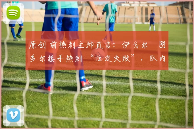 原创 前热刺主帅直言:伊戈尔・图多尔接手热刺 “注定失败”,队内氛围 “ toxic 至极”