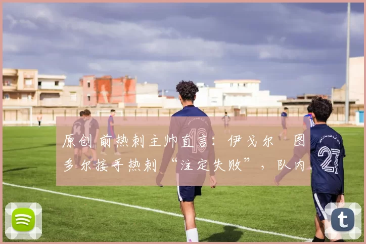 原创 前热刺主帅直言:伊戈尔・图多尔接手热刺 “注定失败”,队内氛围 “ toxic 至极”