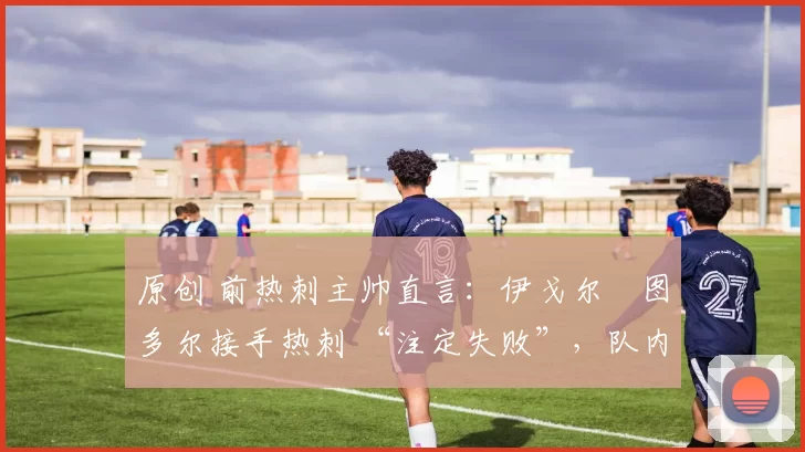 原创 前热刺主帅直言:伊戈尔・图多尔接手热刺 “注定失败”,队内氛围 “ toxic 至极”