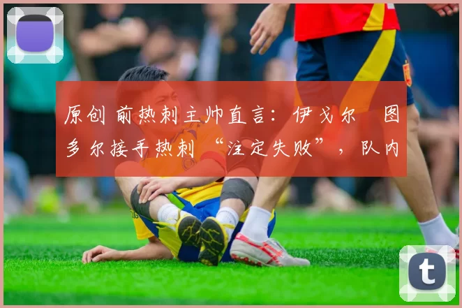 原创 前热刺主帅直言:伊戈尔・图多尔接手热刺 “注定失败”,队内氛围 “ toxic 至极”