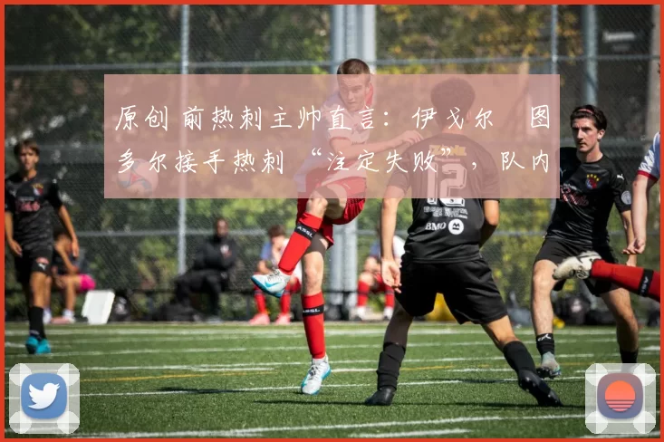 原创 前热刺主帅直言:伊戈尔・图多尔接手热刺 “注定失败”,队内氛围 “ toxic 至极”