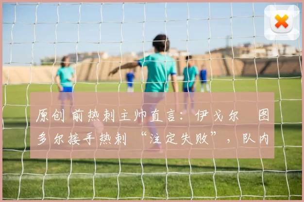 原创 前热刺主帅直言:伊戈尔・图多尔接手热刺 “注定失败”,队内氛围 “ toxic 至极”