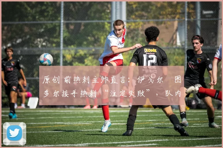 原创 前热刺主帅直言:伊戈尔・图多尔接手热刺 “注定失败”,队内氛围 “ toxic 至极”