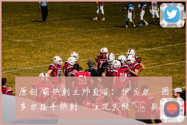 原创 前热刺主帅直言：伊戈尔・图多尔接手热刺 “注定失败”，队内氛围 “ toxic 至极”