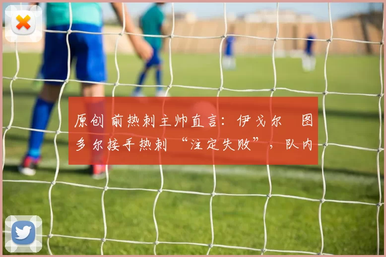 原创 前热刺主帅直言：伊戈尔・图多尔接手热刺 “注定失败”，队内氛围 “ toxic 至极”