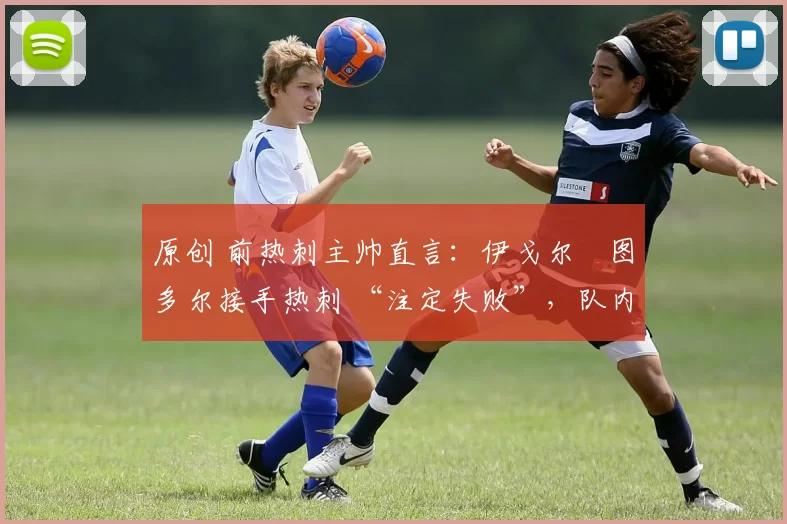 原创 前热刺主帅直言:伊戈尔・图多尔接手热刺 “注定失败”,队内氛围 “ toxic 至极”