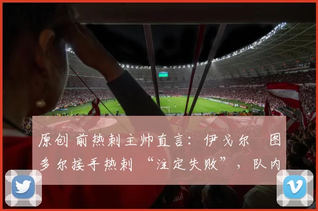 原创 前热刺主帅直言:伊戈尔・图多尔接手热刺 “注定失败”,队内氛围 “ toxic 至极”