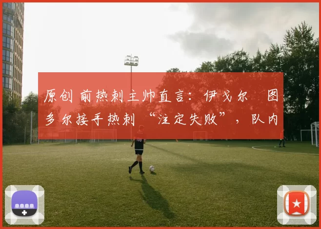 原创 前热刺主帅直言:伊戈尔・图多尔接手热刺 “注定失败”,队内氛围 “ toxic 至极”