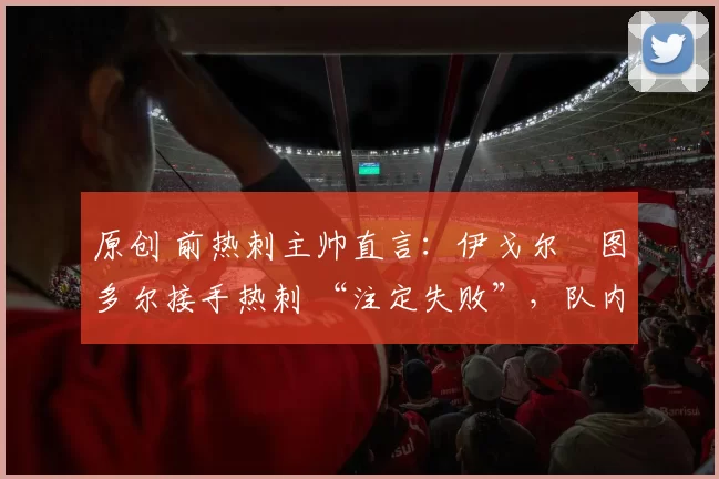 原创 前热刺主帅直言:伊戈尔・图多尔接手热刺 “注定失败”,队内氛围 “ toxic 至极”