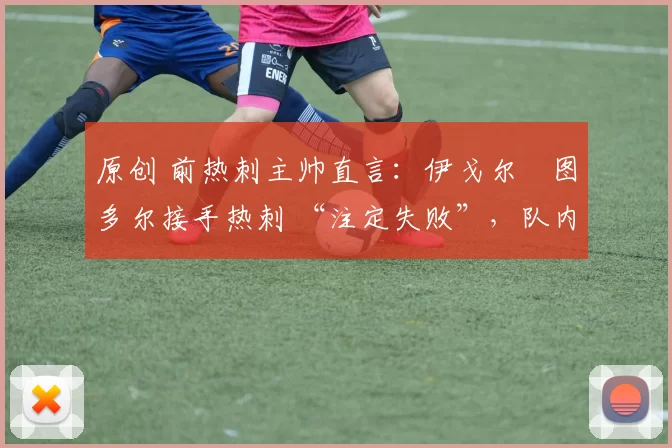 原创 前热刺主帅直言:伊戈尔・图多尔接手热刺 “注定失败”,队内氛围 “ toxic 至极”