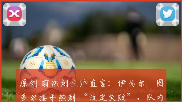 原创 前热刺主帅直言:伊戈尔・图多尔接手热刺 “注定失败”,队内氛围 “ toxic 至极”