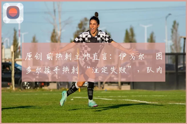 原创 前热刺主帅直言:伊戈尔・图多尔接手热刺 “注定失败”,队内氛围 “ toxic 至极”