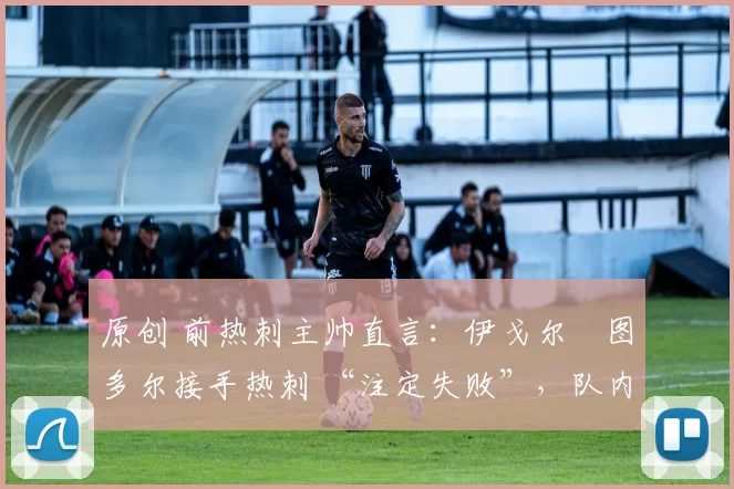 原创 前热刺主帅直言:伊戈尔・图多尔接手热刺 “注定失败”,队内氛围 “ toxic 至极”