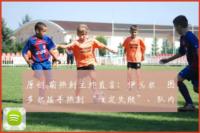 原创 前热刺主帅直言:伊戈尔・图多尔接手热刺 “注定失败”,队内氛围 “ toxic 至极”