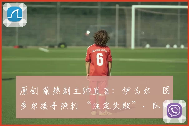 原创 前热刺主帅直言:伊戈尔・图多尔接手热刺 “注定失败”,队内氛围 “ toxic 至极”