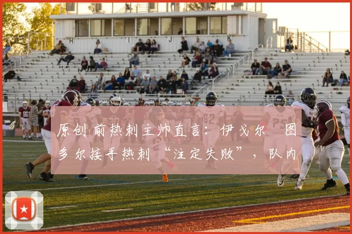 原创 前热刺主帅直言：伊戈尔・图多尔接手热刺 “注定失败”，队内氛围 “ toxic 至极”