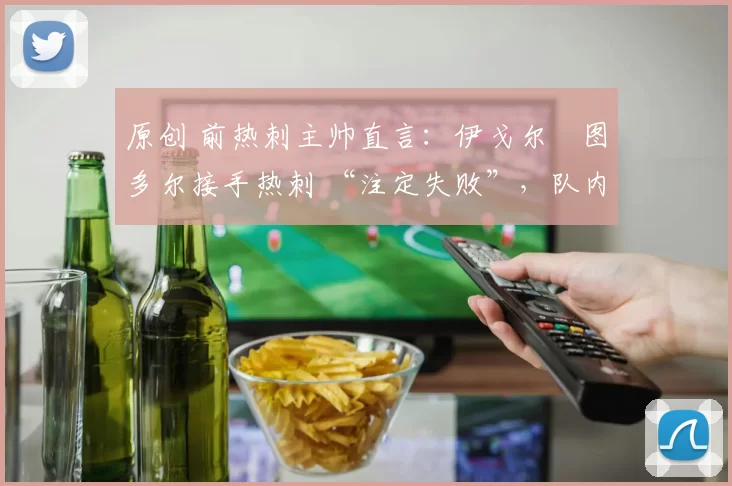 原创 前热刺主帅直言:伊戈尔・图多尔接手热刺 “注定失败”,队内氛围 “ toxic 至极”