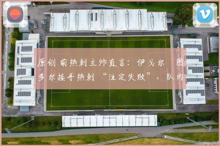 原创 前热刺主帅直言：伊戈尔・图多尔接手热刺 “注定失败”，队内氛围 “ toxic 至极”