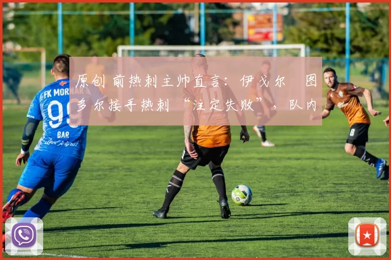 原创 前热刺主帅直言:伊戈尔・图多尔接手热刺 “注定失败”,队内氛围 “ toxic 至极”