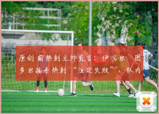 原创 前热刺主帅直言：伊戈尔・图多尔接手热刺 “注定失败”，队内氛围 “ toxic 至极”