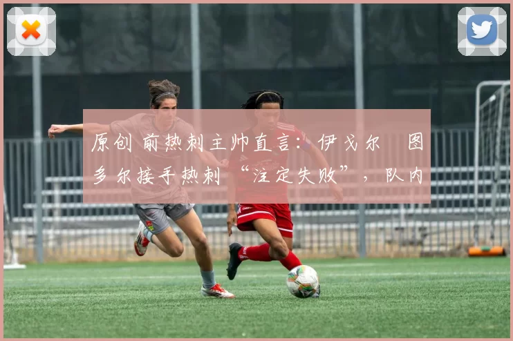 原创 前热刺主帅直言：伊戈尔・图多尔接手热刺 “注定失败”，队内氛围 “ toxic 至极”