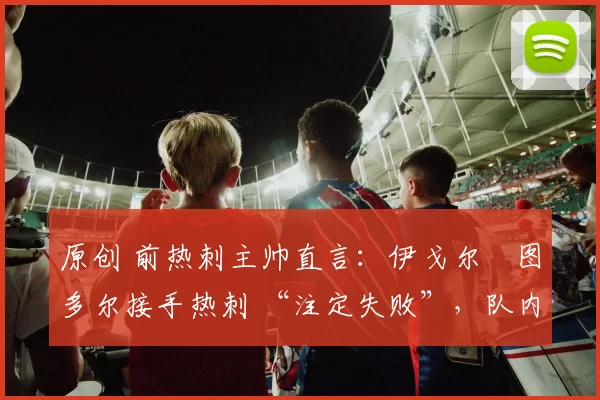 原创 前热刺主帅直言:伊戈尔・图多尔接手热刺 “注定失败”,队内氛围 “ toxic 至极”