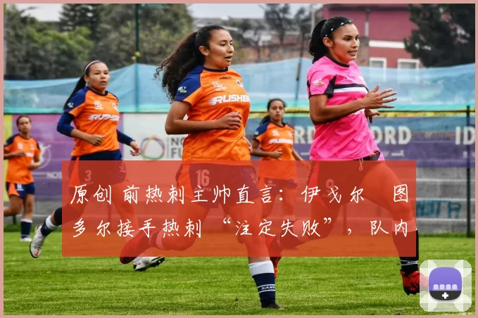原创 前热刺主帅直言:伊戈尔・图多尔接手热刺 “注定失败”,队内氛围 “ toxic 至极”