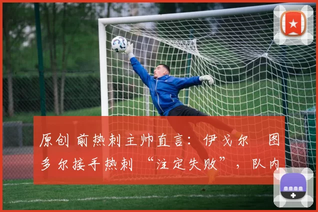 原创 前热刺主帅直言:伊戈尔・图多尔接手热刺 “注定失败”,队内氛围 “ toxic 至极”