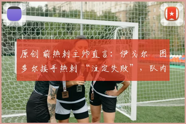 原创 前热刺主帅直言：伊戈尔・图多尔接手热刺 “注定失败”，队内氛围 “ toxic 至极”