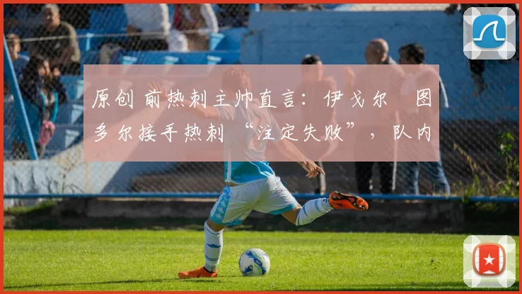 原创 前热刺主帅直言:伊戈尔・图多尔接手热刺 “注定失败”,队内氛围 “ toxic 至极”