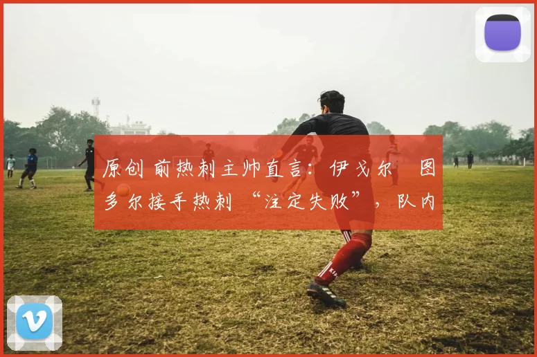 原创 前热刺主帅直言：伊戈尔・图多尔接手热刺 “注定失败”，队内氛围 “ toxic 至极”