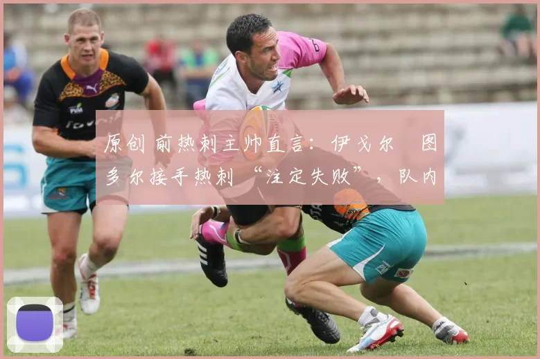 原创 前热刺主帅直言:伊戈尔・图多尔接手热刺 “注定失败”,队内氛围 “ toxic 至极”