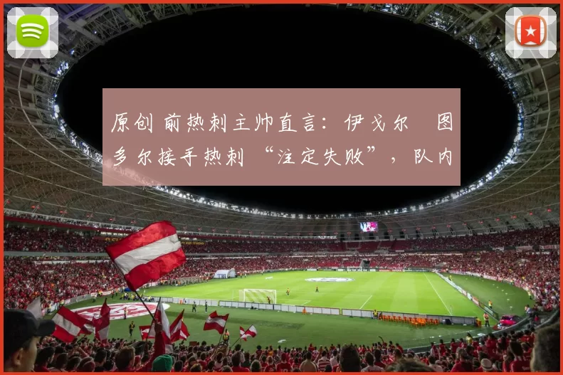 原创 前热刺主帅直言:伊戈尔・图多尔接手热刺 “注定失败”,队内氛围 “ toxic 至极”