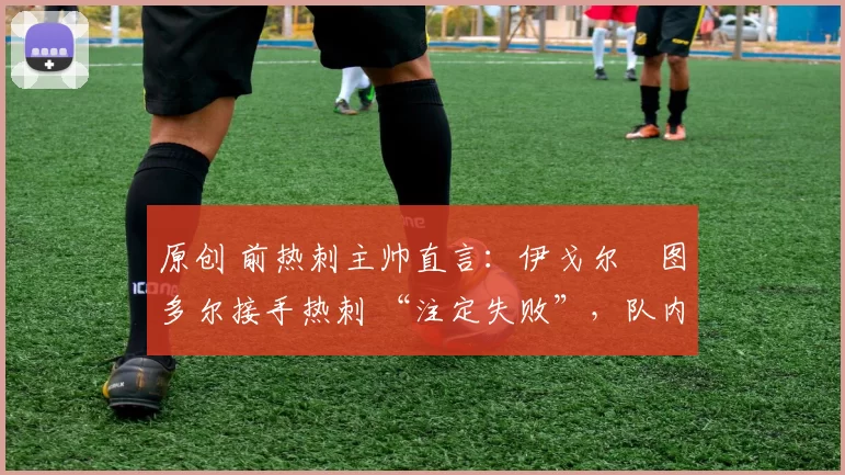 原创 前热刺主帅直言:伊戈尔・图多尔接手热刺 “注定失败”,队内氛围 “ toxic 至极”