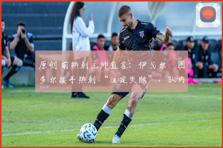 原创 前热刺主帅直言:伊戈尔・图多尔接手热刺 “注定失败”,队内氛围 “ toxic 至极”