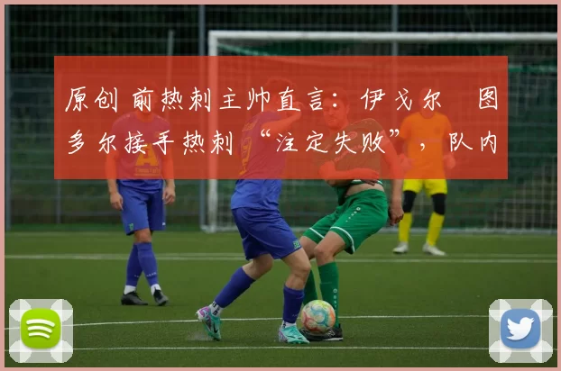 原创 前热刺主帅直言:伊戈尔・图多尔接手热刺 “注定失败”,队内氛围 “ toxic 至极”