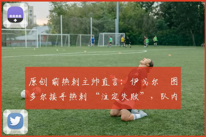 原创 前热刺主帅直言:伊戈尔・图多尔接手热刺 “注定失败”,队内氛围 “ toxic 至极”