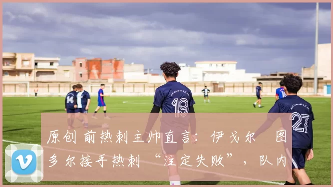 原创 前热刺主帅直言:伊戈尔・图多尔接手热刺 “注定失败”,队内氛围 “ toxic 至极”