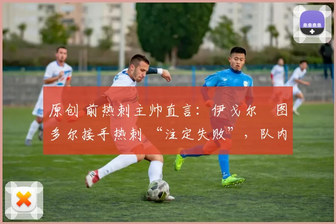 原创 前热刺主帅直言:伊戈尔・图多尔接手热刺 “注定失败”,队内氛围 “ toxic 至极”