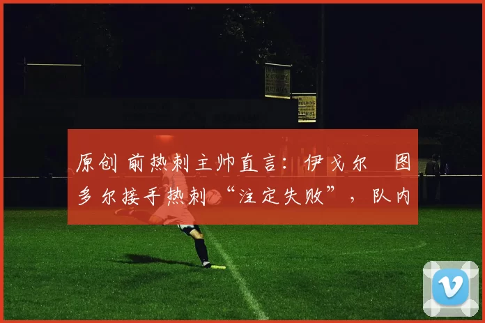 原创 前热刺主帅直言:伊戈尔・图多尔接手热刺 “注定失败”,队内氛围 “ toxic 至极”