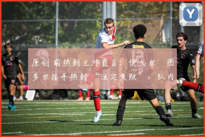 原创 前热刺主帅直言:伊戈尔・图多尔接手热刺 “注定失败”,队内氛围 “ toxic 至极”