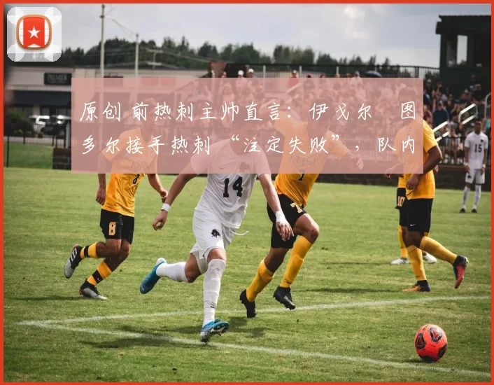 原创 前热刺主帅直言:伊戈尔・图多尔接手热刺 “注定失败”,队内氛围 “ toxic 至极”