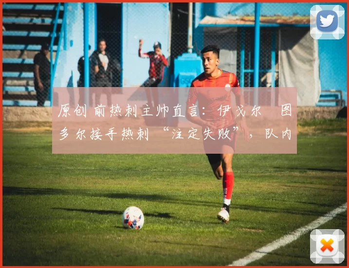 原创 前热刺主帅直言:伊戈尔・图多尔接手热刺 “注定失败”,队内氛围 “ toxic 至极”