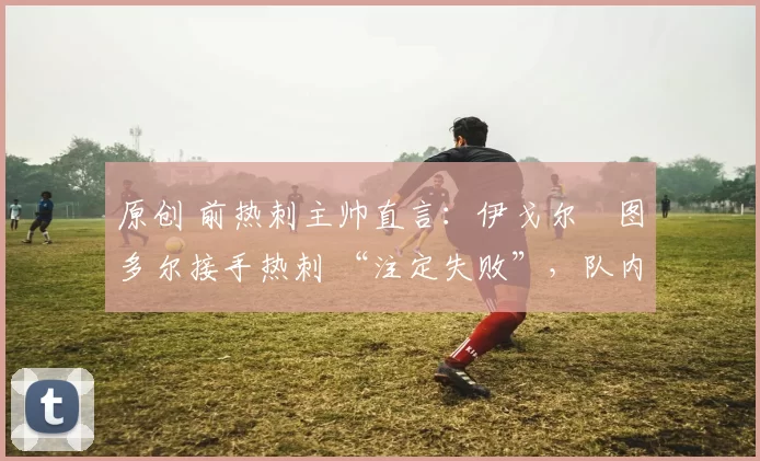 原创 前热刺主帅直言:伊戈尔・图多尔接手热刺 “注定失败”,队内氛围 “ toxic 至极”