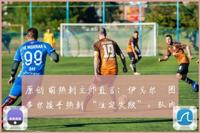 原创 前热刺主帅直言：伊戈尔・图多尔接手热刺 “注定失败”，队内氛围 “ toxic 至极”