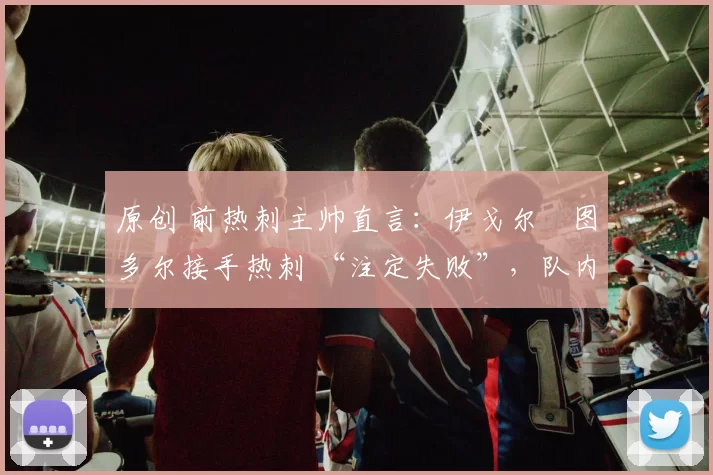 原创 前热刺主帅直言:伊戈尔・图多尔接手热刺 “注定失败”,队内氛围 “ toxic 至极”