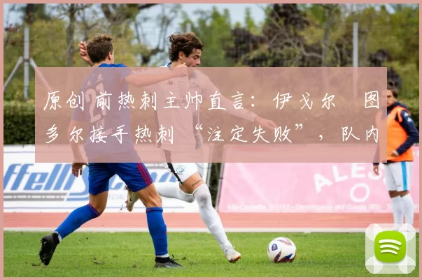 原创 前热刺主帅直言:伊戈尔・图多尔接手热刺 “注定失败”,队内氛围 “ toxic 至极”