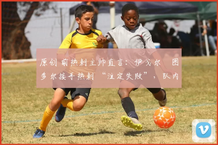 原创 前热刺主帅直言:伊戈尔・图多尔接手热刺 “注定失败”,队内氛围 “ toxic 至极”