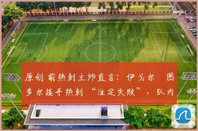 原创 前热刺主帅直言:伊戈尔・图多尔接手热刺 “注定失败”,队内氛围 “ toxic 至极”