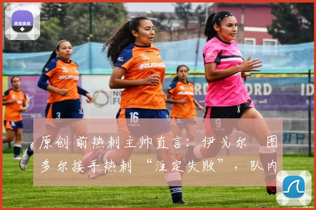 原创 前热刺主帅直言:伊戈尔・图多尔接手热刺 “注定失败”,队内氛围 “ toxic 至极”